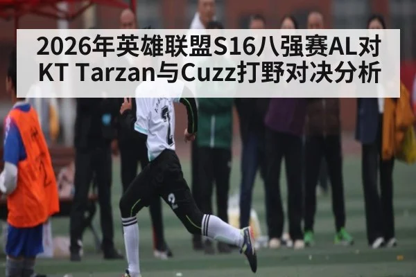 2026年英雄联盟S16八强赛AL对KT Tarzan与Cuzz打野对决分析 | kaiyun